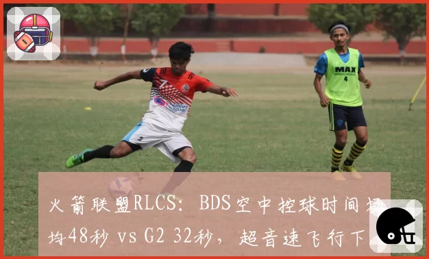 火箭联盟RLCS：BDS空中控球时间场均48秒 vs G2 32秒，超音速飞行下配合更默契