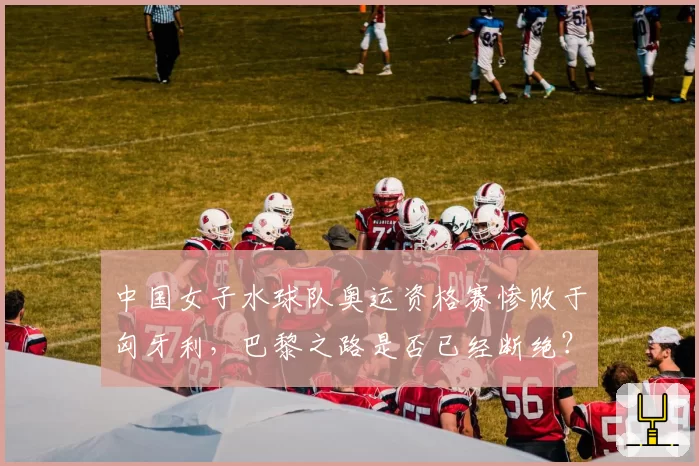 中国女子水球队奥运资格赛惨败于匈牙利，巴黎之路是否已经断绝？