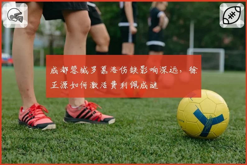 成都蓉城罗慕洛伤缺影响深远，徐正源如何激活费利佩成谜