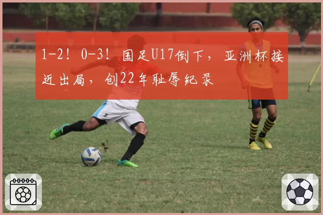 1-2！0-3！国足U17倒下，亚洲杯接近出局，创22年耻辱纪录