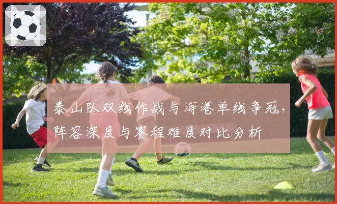 泰山队双线作战与海港单线争冠，阵容深度与赛程难度对比分析