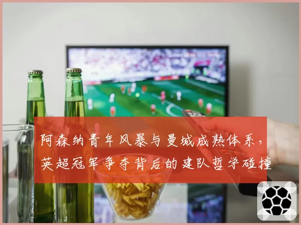 阿森纳青年风暴与曼城成熟体系，英超冠军争夺背后的建队哲学碰撞