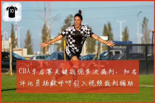 CBA季后赛关键战现多次漏判，知名评论员杨毅呼吁引入视频裁判辅助系统