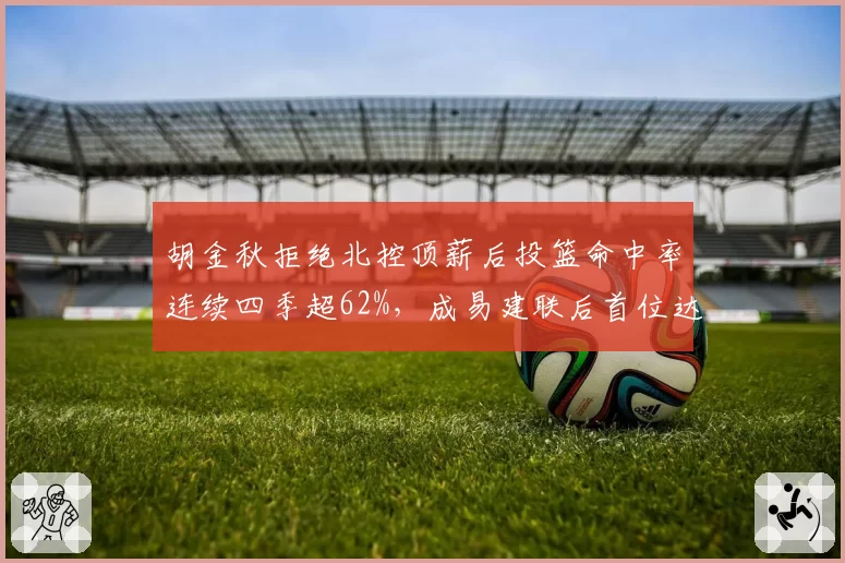 胡金秋拒绝北控顶薪后投篮命中率连续四季超62%，成易建联后首位达此成就内线
