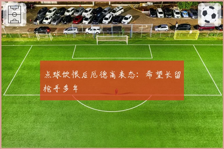 点球饮恨后厄德高表态:希望长留枪手多年