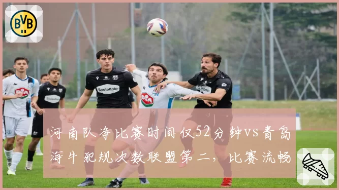 河南队净比赛时间仅52分钟vs青岛海牛犯规次数联盟第二，比赛流畅度或被撕裂