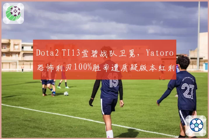 Dota2 TI13雪碧战队卫冕，Yatoro恐怖利刃100%胜率遭质疑版本红利
